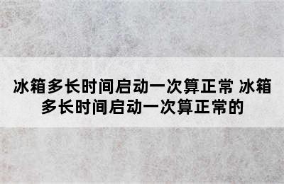 冰箱多长时间启动一次算正常 冰箱多长时间启动一次算正常的